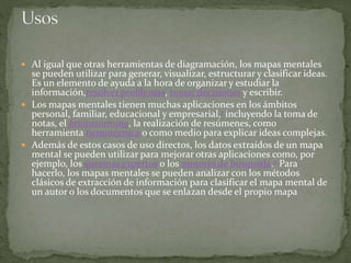  Al igual que otras herramientas de diagramación, los mapas mentales 
se pueden utilizar para generar, visualizar, estructurar y clasificar ideas. 
Es un elemento de ayuda a la hora de organizar y estudiar la 
información,resolver problemas, tomar decisiones y escribir. 
 Los mapas mentales tienen muchas aplicaciones en los ámbitos 
personal, familiar, educacional y empresarial,1 incluyendo la toma de 
notas, el brainstorming, la realización de resúmenes, como 
herramienta nemotécnica o como medio para explicar ideas complejas. 
 Además de estos casos de uso directos, los datos extraídos de un mapa 
mental se pueden utilizar para mejorar otras aplicaciones como, por 
ejemplo, los sistemas expertos o los motores de búsqueda.2 Para 
hacerlo, los mapas mentales se pueden analizar con los métodos 
clásicos de extracción de información para clasificar el mapa mental de 
un autor o los documentos que se enlazan desde el propio mapa 
 