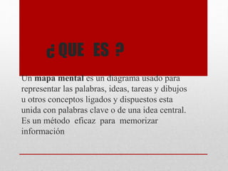 ¿ QUE ES ?
Un mapa mental es un diagrama usado para
representar las palabras, ideas, tareas y dibujos
u otros conceptos ligados y dispuestos esta
unida con palabras clave o de una idea central.
Es un método eficaz para memorizar
información