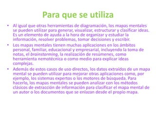 Para que se utiliza
• Al igual que otras herramientas de diagramación, los mapas mentales
se pueden utilizar para generar, visualizar, estructurar y clasificar ideas.
Es un elemento de ayuda a la hora de organizar y estudiar la
información, resolver problemas, tomar decisiones y escribir.
• Los mapas mentales tienen muchas aplicaciones en los ámbitos
personal, familiar, educacional y empresarial, incluyendo la toma de
notas, el brainstorming, la realización de resúmenes, como
herramienta nemotécnica o como medio para explicar ideas
complejas.
• Además de estos casos de uso directos, los datos extraídos de un mapa
mental se pueden utilizar para mejorar otras aplicaciones como, por
ejemplo, los sistemas expertos o los motores de búsqueda. Para
hacerlo, los mapas mentales se pueden analizar con los métodos
clásicos de extracción de información para clasificar el mapa mental de
un autor o los documentos que se enlazan desde el propio mapa.
 
