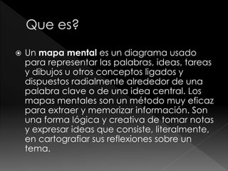  Un mapa mental es un diagrama usado
para representar las palabras, ideas, tareas
y dibujos u otros conceptos ligados y
dispuestos radialmente alrededor de una
palabra clave o de una idea central. Los
mapas mentales son un método muy eficaz
para extraer y memorizar información. Son
una forma lógica y creativa de tomar notas
y expresar ideas que consiste, literalmente,
en cartografiar sus reflexiones sobre un
tema.