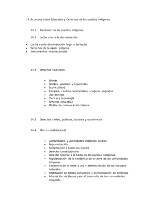 14. Acuerdos sobre Identidad y Derechos de los pueblos indígenas
14.1 Identidad de los pueblos indígenas
14.2 Lucha contra la discriminación
 Lucha con la discriminación legal y de hecho
 Derechos de la mujer indígena
 Instrumentos internacionales
14.3 Derechos Culturales
 Idioma
 Nombre apellidos y toponimias
 Espiritualidad
 Templos, centros ceremoniales y lugares sagrados
 Uso de traje
 Ciencia y tecnología
 Reforma educativa
 Medios de comunicación Masiva
14.3 Derechos civiles, políticos, sociales y económicos
14.4 Marco constitucional
 Comunidades y autoridades indígenas locales
 Regionalización
 Participación a todos los niveles
 Derecho constitudinario
 Derecho relativo a la tierra de los pueblos Indígenas
 Regularización de la tendencia de la tierra de las comunidades
indígenas
 Tendencia de la tierra y uso y administración de los recursos
naturales
 Restitución de tierras comunales y compensación de derechos
 Adquisición de tierras para el desarrollo de las comunidades
indígenas
 