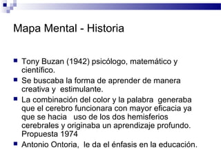 Mapa Mental - Historia
 Tony Buzan (1942) psicólogo, matemático y
científico.
 Se buscaba la forma de aprender de manera...