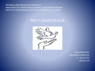 REPUBLICA BOLIVARIANA DE VENEZUELA
MINISTERIO DEL PODER POPULAR PARA LA EDUCACION SUPERIOR
INSTITUTO UNIVERSITARIO POLITECNICO SANTIAGO DE MARIÑO
PAZ Y DEMOCRACIA
REALIZADO POR:
ANA MARIA LAGOS GIL
C.I. 20.122.925
ESCUELA 45
 
