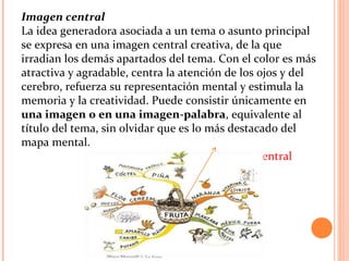 Imagen central
La idea generadora asociada a un tema o asunto principal
se expresa en una imagen central creativa, de la que
irradian los demás apartados del tema. Con el color es más
atractiva y agradable, centra la atención de los ojos y del
cerebro, refuerza su representación mental y estimula la
memoria y la creatividad. Puede consistir únicamente en
una imagen o en una imagen-palabra, equivalente al
título del tema, sin olvidar que es lo más destacado del
mapa mental.
Imagen central
 