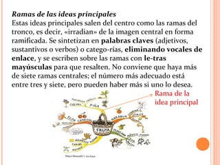 Ramas de las ideas principales
Estas ideas principales salen del centro como las ramas del
tronco, es decir, «irradian» de la imagen central en forma
ramificada. Se sintetizan en palabras claves (adjetivos,
sustantivos o verbos) o catego­rías, eliminando vocales de
enlace, y se escriben sobre las ramas con le-tras
mayúsculas para que resalten. No conviene que haya más
de siete ramas centrales; el número más adecuado está
entre tres y siete, pero pueden haber más si uno lo desea.
Rama de la
idea principal
 