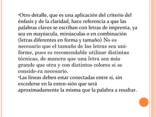 •Otro detalle, que es una aplicación del criterio del
énfasis y de la claridad, hace referencia a que las
palabras claves se escriban con letras de imprenta, ya
sea en mayúscula, minúsculas o en combinación
(letras diferentes en forma y tamaño) No es
necesario que el tamaño de las letras sea uni­
forme, pues es recomendable utilizar distintas
técnicas, de manera que una letra sea más
grande que otra y con distintos colores si se
conside­ra necesario.
•Las líneas deben estar conectadas entre sí, sin
excederse en la exten­sión que será
aproximadamente la misma que la palabra a resaltar.
 