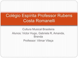 Cultura Musical Brasileira
Alunos: Victor Hugo, Gabriela R, Amanda,
Brenda
Professor: Vilmar Vilaça
Colégio Espírita Professor Rubens
Costa Romanelli
 
