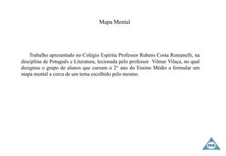 Mapa Mental
Trabalho apresentado no Colégio Espírita Professor Rubens Costa Romanelli, na
disciplina de Potuguês e Literatura, lecionada pelo professor Vilmar Vilaça, no qual
designou o grupo de alunos que cursam o 2° ano do Ensino Médio a formular um
mapa mental a cerca de um tema escolhido pelo mesmo.
 