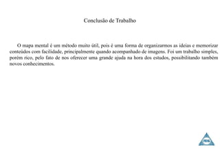 Conclusão de Trabalho
O mapa mental é um método muito útil, pois é uma forma de organizarmos as ideias e memorizar
conteúdos com facilidade, principalmente quando acompanhado de imagens. Foi um trabalho simples,
porém rico, pelo fato de nos oferecer uma grande ajuda na hora dos estudos, possibilitando também
novos conhecimentos.
 