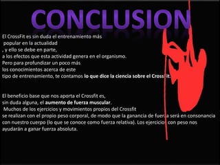 El CrossFit es sin duda el entrenamiento más
popular en la actualidad
, y ello se debe en parte,
a los efectos que esta actividad genera en el organismo.
Pero para profundizar un poco más
los conocimientos acerca de este
tipo de entrenamiento, te contamos lo que dice la ciencia sobre el CrossFit.
El beneficio base que nos aporta el Crossfit es,
sin duda alguna, el aumento de fuerza muscular.
Muchos de los ejercicios y movimientos propios del Crossfit
se realizan con el propio peso corporal, de modo que la ganancia de fuerza será en consonancia
con nuestro cuerpo (lo que se conoce como fuerza relativa). Los ejercicios con peso nos
ayudarán a ganar fuerza absoluta.
 