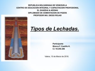 REPUBLICA BOLIVARIANA DE VENEZUELA
CENTRO DE EDUCACION INTEGRAL Y CAPACITACION PROFESIONAL
EL SHADDAI & ADONAI
DIPLOMADO DE CEMENTACION DE POZOS
PROFESOR ING. DIEGO ROJAS
Tipos de Lechadas.
Participante
Blanca F. Castillo H.
C.I 18.250.286
Valera, 15 de Marzo de 2016.
 