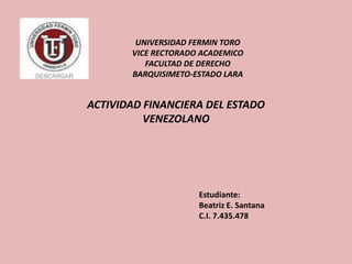 Estudiante:
Beatriz E. Santana
C.I. 7.435.478
ACTIVIDAD FINANCIERA DEL ESTADO
VENEZOLANO
UNIVERSIDAD FERMIN TORO
VICE RECTORADO ACADEMICO
FACULTAD DE DERECHO
BARQUISIMETO-ESTADO LARA
 
