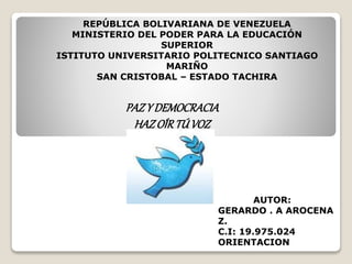 REPÚBLICA BOLIVARIANA DE VENEZUELA
MINISTERIO DEL PODER PARA LA EDUCACIÓN
SUPERIOR
ISTITUTO UNIVERSITARIO POLITECNICO SANTIAGO
MARIÑO
SAN CRISTOBAL – ESTADO TACHIRA
PAZY DEMOCRACIA
HAZOÍRTÚVOZ
AUTOR:
GERARDO . A AROCENA
Z.
C.I: 19.975.024
ORIENTACION
 