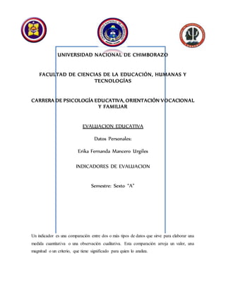 UNIVERSIDAD NACIONAL DE CHIMBORAZO
FACULTAD DE CIENCIAS DE LA EDUCACIÓN, HUMANAS Y
TECNOLOGÍAS
CARRERA DE PSICOLOGÍA EDUCATIVA, ORIENTACIÓN VOCACIONAL
Y FAMILIAR
EVALUACION EDUCATIVA
Datos Personales:
Erika Fernanda Mancero Urgiles
INDICADORES DE EVALUACION
Semestre: Sexto “A”
Un indicador es una comparación entre dos o más tipos de datos que sirve para elaborar una
medida cuantitativa o una observación cualitativa. Esta comparación arroja un valor, una
magnitud o un criterio, que tiene significado para quien lo analiza.
 
