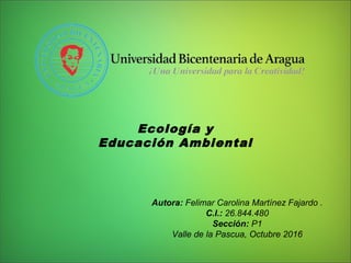 Ecología y
Educación Ambiental
Autora: Felimar Carolina Martínez Fajardo .
C.I.: 26.844.480
Sección: P1
Valle de la Pascua, Octubre 2016
 