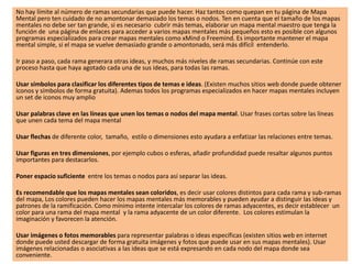 No hay límite al número de ramas secundarias que puede hacer. Haz tantos como quepan en tu página de Mapa
Mental pero ten cuidado de no amontonar demasiado los temas o nodos. Ten en cuenta que el tamaño de los mapas
mentales no debe ser tan grande, si es necesario cubrir más temas, elaborar un mapa mental maestro que tenga la
función de una página de enlaces para acceder a varios mapas mentales más pequeños esto es posible con algunos
programas especializados para crear mapas mentales como xMind o Freemind. Es importante mantener el mapa
mental simple, si el mapa se vuelve demasiado grande o amontonado, será más difícil entenderlo.
Ir paso a paso, cada rama generara otras ideas, y muchos más niveles de ramas secundarias. Continúe con este
proceso hasta que haya agotado cada una de sus ideas, para todas las ramas.
Usar símbolos para clasificar los diferentes tipos de temas e ideas. (Existen muchos sitios web donde puede obtener
iconos y símbolos de forma gratuita). Ademas todos los programas especializados en hacer mapas mentales incluyen
un set de iconos muy amplio
Usar palabras clave en las líneas que unen los temas o nodos del mapa mental. Usar frases cortas sobre las líneas
que unen cada tema del mapa mental
Usar flechas de diferente color, tamaño, estilo o dimensiones esto ayudara a enfatizar las relaciones entre temas.
Usar figuras en tres dimensiones, por ejemplo cubos o esferas, añadir profundidad puede resaltar algunos puntos
importantes para destacarlos.
Poner espacio suficiente entre los temas o nodos para así separar las ideas.
Es recomendable que los mapas mentales sean coloridos, es decir usar colores distintos para cada rama y sub-ramas
del mapa, Los colores pueden hacer los mapas mentales más memorables y pueden ayudar a distinguir las ideas y
patrones de la ramificación. Como mínimo intente intercalar los colores de ramas adyacentes, es decir establecer un
color para una rama del mapa mental y la rama adyacente de un color diferente. Los colores estimulan la
imaginación y favorecen la atención.
Usar imágenes o fotos memorables para representar palabras o ideas específicas (existen sitios web en internet
donde puede usted descargar de forma gratuita imágenes y fotos que puede usar en sus mapas mentales). Usar
imágenes relacionadas o asociativas a las ideas que se está expresando en cada nodo del mapa donde sea
conveniente.
 