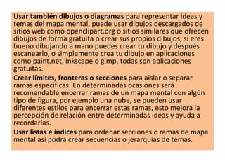 Usar también dibujos o diagramas para representar ideas y
temas del mapa mental, puede usar dibujos descargados de
sitios web como openclipart.org o sitios similares que ofrecen
dibujos de forma gratuita o crear sus propios dibujos, si eres
bueno dibujando a mano puedes crear tu dibujo y después
escanearlo, o simplemente crea tu dibujo en aplicaciones
como paint.net, inkscape o gimp, todas son aplicaciones
gratuitas.
Crear límites, fronteras o secciones para aislar o separar
ramas específicas. En determinadas ocasiones será
recomendable encerrar ramas de un mapa mental con algún
tipo de figura, por ejemplo una nube, se pueden usar
diferentes estilos para encerrar estas ramas, esto mejora la
percepción de relación entre determinadas ideas y ayuda a
recordarlas.
Usar listas e índices para ordenar secciones o ramas de mapa
mental así podrá crear secuencias o jerarquías de temas.
 
