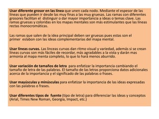 Usar diferente grosor en las línea que unen cada nodo. Mediante el espesor de las
líneas que pueden ir desde las muy finas a las muy gruesas. Las ramas con diferentes
grosores facilitan el distinguir o dar mayor importancia a ideas o temas clave. Las
ramas gruesas y coloridas en los mapas mentales son más estimulantes que las líneas
rectas monocromáticas.
Las ramas que salen de la idea principal deben ser gruesas pues estas son el
primer eslabon con las ideas complementarias del mapa mental.
Usar líneas curvas. Las linceas curvas dan ritmo visual y variedad, además si se crean
líneas curvas son más fáciles de recordar, más agradables a la vista y darán mas
armonía al mapa menta completo, lo que lo hará menos aburrido.
Usar variación de tamaños de letra para enfatizar la importancia cambiando el
tamaño de letra de las palabras. El tamaño de las letras proporciona datos adicionales
acerca de la importancia y el significado de las palabras o frases.
Usar mayúsculas y minúsculas para enfatizar la importancia de las ideas expresadas
con las palabras o frases.
Usar diferentes tipos de fuente (tipo de letra) para diferenciar las ideas y conceptos
(Arial, Times New Roman, Georgia, Impact, etc.)
 