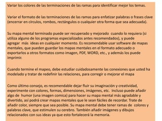Variar los colores de las terminaciones de las ramas para identificar mejor los temas.
Variar el formato de las terminaciones de las ramas para enfatizar palabras o frases clave
(encerrar en círculos, rombos, rectángulos o cualquier otra forma que sea adecuada).
Su mapa mental terminado puede ser recuperado y mejorado cuando lo requiera (si
utiliza alguno de los programas especializados antes recomendados), y puede
agregar más ideas en cualquier momento. Es recomendable usar software de mapas
mentales, que pueden guardar los mapas mentales en el formato adecuado o
exportarlos a otros formatos como imagen, PDF, WORD, etc., y además los puede
imprimir.
Cuando termine el mapeo, debe estudiar cuidadosamente las conexiones que usted ha
modelado y tratar de redefinir las relaciones, para corregir o mejorar el mapa
Como último consejo, es recomendable dejar fluir su imaginación y creatividad,
experimente con colores, formas, dimensiones, imágenes, etc. Incluso puede añadir
algo de humor (una imagen comica) para hacer su mapa mental más agradable y
divertido, así podrá crear mapas mentales que le sean fáciles de recordar. Trate de
añadir color, siempre que sea posible. Su mapa mental debe tener ramas de colores y
palabras clave, que estimulen su cerebro. También añadir imágenes y dibujos
relacionados con sus ideas ya que esto fortalecerá la memoria.
 