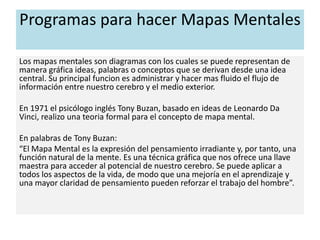 Programas para hacer Mapas Mentales
Los mapas mentales son diagramas con los cuales se puede representan de
manera gráfica ideas, palabras o conceptos que se derivan desde una idea
central. Su principal funcion es administrar y hacer mas fluido el flujo de
información entre nuestro cerebro y el medio exterior.
En 1971 el psicólogo inglés Tony Buzan, basado en ideas de Leonardo Da
Vinci, realizo una teoria formal para el concepto de mapa mental.
En palabras de Tony Buzan:
“El Mapa Mental es la expresión del pensamiento irradiante y, por tanto, una
función natural de la mente. Es una técnica gráfica que nos ofrece una llave
maestra para acceder al potencial de nuestro cerebro. Se puede aplicar a
todos los aspectos de la vida, de modo que una mejoría en el aprendizaje y
una mayor claridad de pensamiento pueden reforzar el trabajo del hombre”.
 