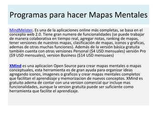 Programas para hacer Mapas Mentales
MindMeister. Es una de la aplicaciones online más completas, se basa en el
concepto web 2.0. Tiene gran numero de funcionalidades (se puede trabajar
de manera colaborativa en tiempo real, agregar notas, ranking de mapas,
tener versiones de nuestros mapas, clasificación de mapas, iconos y graficas,
ademas de otras muchas funciones). Además de la versión básica gratuita
también cuenta con otras versiones Personal ($4 USD mensuales) versión Pro
($9 USD mensuales), version Business ($14 USD mensuaes)
XMind es una aplicacion Open Source para crear mapas mentales o mapas
conceptuales, esta herramienta es de gran ayuda para organizar ideas
agregando iconos, imagenes o graficos y crear mapas mentales completos
que facilitan el aprendizaje y memorizacion de nuevos conceptos. XMind es
gratuito adema de contar con una version comercial qur incluye mas
funcionalidades, aunque la version gratuita puede ser suficiente como
herramienta que facilite el aprendizaje.
 