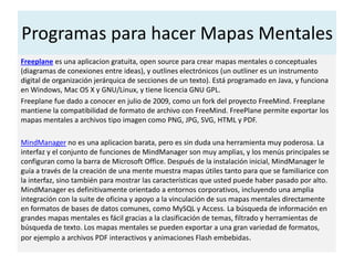 Programas para hacer Mapas Mentales
Freeplane es una aplicacion gratuita, open source para crear mapas mentales o conceptuales
(diagramas de conexiones entre ideas), y outlines electrónicos (un outliner es un instrumento
digital de organización jerárquica de secciones de un texto). Está programado en Java, y funciona
en Windows, Mac OS X y GNU/Linux, y tiene licencia GNU GPL.
Freeplane fue dado a conocer en julio de 2009, como un fork del proyecto FreeMind. Freeplane
mantiene la compatibilidad de formato de archivo con FreeMind. FreePlane permite exportar los
mapas mentales a archivos tipo imagen como PNG, JPG, SVG, HTML y PDF.
MindManager no es una aplicacion barata, pero es sin duda una herramienta muy poderosa. La
interfaz y el conjunto de funciones de MindManager son muy amplias, y los menús principales se
configuran como la barra de Microsoft Office. Después de la instalación inicial, MindManager le
guía a través de la creación de una mente muestra mapas útiles tanto para que se familiarice con
la interfaz, sino también para mostrar las características que usted puede haber pasado por alto.
MindManager es definitivamente orientado a entornos corporativos, incluyendo una amplia
integración con la suite de oficina y apoyo a la vinculación de sus mapas mentales directamente
en formatos de bases de datos comunes, como MySQL y Access. La búsqueda de información en
grandes mapas mentales es fácil gracias a la clasificación de temas, filtrado y herramientas de
búsqueda de texto. Los mapas mentales se pueden exportar a una gran variedad de formatos,
por ejemplo a archivos PDF interactivos y animaciones Flash embebidas.
 