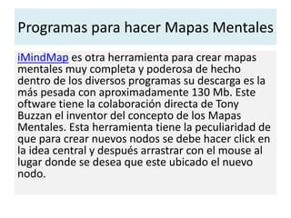 Programas para hacer Mapas Mentales
iMindMap es otra herramienta para crear mapas
mentales muy completa y poderosa de hecho
dentro de los diversos programas su descarga es la
más pesada con aproximadamente 130 Mb. Este
oftware tiene la colaboración directa de Tony
Buzzan el inventor del concepto de los Mapas
Mentales. Esta herramienta tiene la peculiaridad de
que para crear nuevos nodos se debe hacer click en
la idea central y después arrastrar con el mouse al
lugar donde se desea que este ubicado el nuevo
nodo.
 