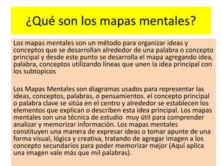 ¿Qué son los mapas mentales?
Los mapas mentales son un método para organizar ideas y
conceptos que se desarrollan alrededor de una palabra o concepto
principal y desde este punto se desarrolla el mapa agregando idea,
palabra, conceptos utilizando líneas que unen la idea principal con
los subtopicos
Los Mapas Mentales son diagramas usados para representar las
ideas, conceptos, palabras, o pensamientos. el concepto principal
o palabra clave se sitúa en el centro y alrededor se establecen los
elementos que explican o describen esta idea principal. Los mapas
mentales son una técnica de estudio muy útil para comprender
analizar y memorizar información. Los mapas mentales
constituyen una manera de expresar ideas o tomar apunte de una
forma visual, lógica y creativa, tratando de agregar imagen a los
concepto secundarios para poder memorizar mejor (Aquí aplica
una imagen vale más que mil palabras).
 