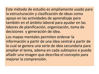 Este método de estudio es ampliamente usado para
la estructuración y clasificación de ideas como
apoyo en las actividades de aprendizaje pero
también en el ámbito laboral para ayudar en las
labores de planificación, organización, toma de
decisiones y generación de idea.
Los mapas mentales permiten ordenar la
información a partir de una idea central a partir de
la cual se genera una serie de idea secundaria para
ampliar el tema, adema en cada subtopico e puede
añadir una imagen que describa el concepto para
mejorar la comprensión.
 