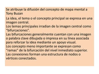Se atribuye la difusión del concepto de mapa mental a
Tony Buzan
La idea, el tema o el concepto principal se expresa en una
imagen central.
Los temas principales irradian de la imagen central como
“bifurcaciones”.
Las bifurcaciones generalmente cuentan con una imagen
o palabra clave dibujada o impresa en su línea asociada
para reforzar la idea mediante un apoyo visual.
Los concepto meno importante se expresan como
“ramas” de la bifurcación del nivel inmediato superior.
Las conexiones forman una estructura de nodos o
vértices conectados.
 
