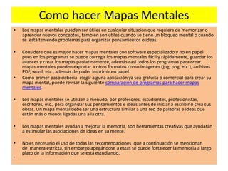Como hacer Mapas Mentales
• Los mapas mentales pueden ser útiles en cualquier situación que requiera de memorizar o
aprender nuevos conceptos, también son útiles cuando se tiene un bloqueo mental o cuando
se está teniendo problemas para organizar pensamientos o ideas.
• Considere que es mejor hacer mapas mentales con software especializado y no en papel
pues en los programas se puede corregir los mapas mentales fácil y rápidamente, guardar los
avances y crear los mapas paulatinamente, además casi todos los programas para crear
mapas mentales pueden exportar a otros formatos como imágenes (jpg, png, etc.), archivos
PDF, word, etc., además de poder imprimir en papel.
• Como primer paso debería elegir alguna aplicación ya sea gratuita o comercial para crear su
mapa mental, puede revisar la siguiente comparación de programas para hacer mapas
mentales.
• Los mapas mentales se utilizan a menudo, por profesores, estudiantes, profesionistas,
escritores, etc., para organizar sus pensamientos e ideas antes de iniciar a escribir o crea sus
obras. Un mapa mental debe ser una estructura similar a una red de palabras e ideas que
están más o menos ligadas una a la otra.
• Los mapas mentales ayudan a mejorar la memoria, son herramientas creativas que ayudarán
a estimular las asociaciones de ideas en su mente.
• No es necesario el uso de todas las recomendaciones que a continuación se mencionan
de manera estricta, sin embargo apegándose a estas se puede fortalecer la memoria a largo
plazo de la información que se está estudiando.
•
 
