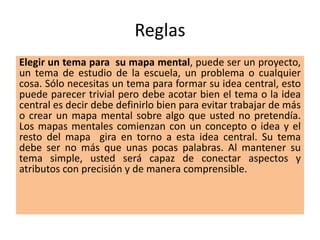 Reglas
Elegir un tema para su mapa mental, puede ser un proyecto,
un tema de estudio de la escuela, un problema o cualquier
cosa. Sólo necesitas un tema para formar su idea central, esto
puede parecer trivial pero debe acotar bien el tema o la idea
central es decir debe definirlo bien para evitar trabajar de más
o crear un mapa mental sobre algo que usted no pretendía.
Los mapas mentales comienzan con un concepto o idea y el
resto del mapa gira en torno a esta idea central. Su tema
debe ser no más que unas pocas palabras. Al mantener su
tema simple, usted será capaz de conectar aspectos y
atributos con precisión y de manera comprensible.
 