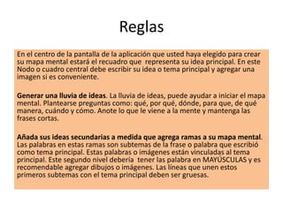 Reglas
En el centro de la pantalla de la aplicación que usted haya elegido para crear
su mapa mental estará el recuadro que representa su idea principal. En este
Nodo o cuadro central debe escribir su idea o tema principal y agregar una
imagen si es conveniente.
Generar una lluvia de ideas. La lluvia de ideas, puede ayudar a iniciar el mapa
mental. Plantearse preguntas como: qué, por qué, dónde, para que, de qué
manera, cuándo y cómo. Anote lo que le viene a la mente y mantenga las
frases cortas.
Añada sus ideas secundarias a medida que agrega ramas a su mapa mental.
Las palabras en estas ramas son subtemas de la frase o palabra que escribió
como tema principal. Estas palabras o imágenes están vinculadas al tema
principal. Este segundo nivel debería tener las palabra en MAYÚSCULAS y es
recomendable agregar dibujos o imágenes. Las líneas que unen estos
primeros subtemas con el tema principal deben ser gruesas.
 