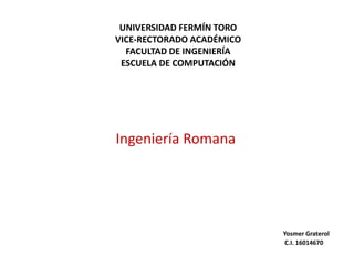 UNIVERSIDAD FERMÍN TORO
VICE-RECTORADO ACADÉMICO
FACULTAD DE INGENIERÍA
ESCUELA DE COMPUTACIÓN
Ingeniería Romana
Yosmer Graterol
C.I. 16014670
 