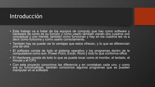 Introducción
• Este trabajo va a tratar de los equipos de computo que hay como software y
hardware de como es su función y como usarlo también vienen dos cuadros uno
conceptual y uno mental, también como funcionan y hay en los cuadros les va a
decir como funciona y como usarlo correctamente.
• También hay se puede ver la ventajas que estos ofrecen, y lo que se diferencian
una de otra
• El software consta de todo el sistema operativo y los programas dentro de la
computadora como son: Power Point, Excel, Word y todo lo que conforma office
• El Hardware consta de todo lo que se puede tocar como el monitor, el teclado, el
mouse y el CPU
• Con este proyecto conocimos las diferencia y en constaban cada uno, y como
era su funcionalidad, también conocimos algunos programas que se pueden
manipular en el software
 