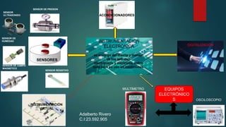 INSTRUMENTACIÓN
ELECTRÓNICA
SENSORES
ACONDICIONADORES
DIGITALIZACIÓN
EQUIPOS
ELECTRÓNICO
S
MULTÍMETRO
OSCILOSCOPIO
INSTRUMENTACIÓN
VIRTUAL
se encarga del diseño y manejo
de los aparatos
electrónicos y eléctricos, sobre
todo para su uso en mediciones.
SENSOR
ULTRASONIDO
SENSOR DE
HUMEDAD
SENSOR DE CAMPO
MAGNETICO
SENSOR RESISTIVO
SENSOR DE PRESION
Adalberto Rivero
C.I:23.592.905
 