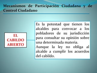 Es la potestad que tienen los
alcaldes para convocar a los
pobladores de su jurisdicción
para consultar su opinión sobre
una determinada materia.
Aunque la ley no obliga al
alcalde a cumplir los acuerdos
del cabildo.
EL
CABILDO
ABIERTO
Mecanismos de Participación Ciudadana y de
Control Ciudadano
 