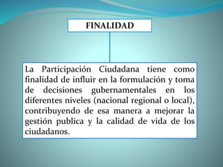 La Participación Ciudadana tiene como
finalidad de influir en la formulación y toma
de decisiones gubernamentales en los
diferentes niveles (nacional regional o local),
contribuyendo de esa manera a mejorar la
gestión publica y la calidad de vida de los
ciudadanos.
FINALIDAD
 