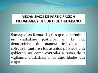 MECANISMOS DE PARTICIPACIÓN
CIUDADANA Y DE CONTROL CIUDADANO
Son aquellas formas legales que le permite a
un ciudadano participar en la vida
democrática de manera individual o
colectiva, tanto en los asuntos públicos y de
gobierno, así como controlar a través de la
vigilancia ciudadana a las autoridades que
eligió.
 