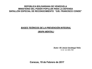 REPÚBLICA BOLIVARIANA DE VENEZUELA
MINISTERIO DEL PODER POPULAR PARA LA DEFENSA
BATALLÓN ESPECIAL DE RECONOCIMIENTO “G/B. FRANCISCO CONDE”
BASES TEÓRICOS DE LA PREVENCIÓN INTEGRAL
(MAPA MENTAL)
Autor: Alí Jesús Uzcátegui Veliz
C.I.V- 12. 835.739
Caracas, 19 de Febrero de 2017
 