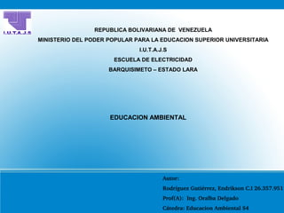 REPUBLICA BOLIVARIANA DE VENEZUELA
MINISTERIO DEL PODER POPULAR PARA LA EDUCACION SUPERIOR UNIVERSITARIA
I.U.T.A.J.S
ESCUELA DE ELECTRICIDAD
BARQUISIMETO – ESTADO LARA
EDUCACION AMBIENTAL
Autor:
Rodríguez Gutiérrez, Endrikson C.I 26.357.951
Prof(A):  Ing. Oralba Delgado
Cátedra: Educacion Ambiental S4
 