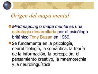 Origen del mapa mental
Mindmapping o mapa mental es una
estrategia desarrollada por el psicólogo
británico Tony Buzan en 1969.
Se fundamenta en la psicología,
neurofisiología, la semántica, la teoría
de la información, la percepción, el
pensamiento creativo, la mnemotecnia
y la neurolinguística
 