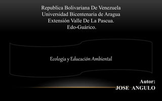 Republica Bolivariana De Venezuela
Universidad Bicentenaria de Aragua
Extensión Valle De La Pascua.
Edo-Guárico.
Autor:
JOSE ANGULO
Ecología y Educación Ambiental
 