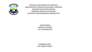 REPUBLICA BOLIVARIANA DE VENEZUELA
MINISTERIO DEL PODER POPULAR PARA LA DEFENSA
AVIACION MILITAR BOLIVARIANA
COMANDO AEREO DE EDUCACION
CENTRO DE ADIESTRAMIENTO AERONAUTICO
MAPA MENTAL
ORIGEN E HISTORIA
DE LA INFORMATICA
ELABORADO POR:
CAP. FRIMER TORRES
 