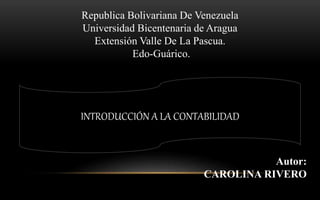 Republica Bolivariana De Venezuela
Universidad Bicentenaria de Aragua
Extensión Valle De La Pascua.
Edo-Guárico.
Autor:
CAROLINA RIVERO
INTRODUCCIÓN A LA CONTABILIDAD
 