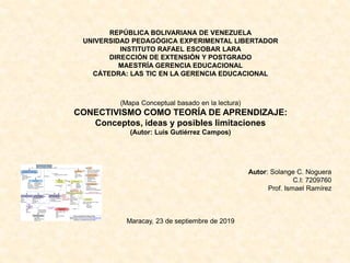 REPÚBLICA BOLIVARIANA DE VENEZUELA
UNIVERSIDAD PEDAGÓGICA EXPERIMENTAL LIBERTADOR
INSTITUTO RAFAEL ESCOBAR LARA
DIRECCIÓN DE EXTENSIÓN Y POSTGRADO
MAESTRÍA GERENCIA EDUCACIONAL
CÁTEDRA: LAS TIC EN LA GERENCIA EDUCACIONAL
(Mapa Conceptual basado en la lectura)
CONECTIVISMO COMO TEORÍA DE APRENDIZAJE:
Conceptos, ideas y posibles limitaciones
(Autor: Luis Gutiérrez Campos)
Autor: Solange C. Noguera
C.I: 7209760
Prof. Ismael Ramírez
Maracay, 23 de septiembre de 2019
 