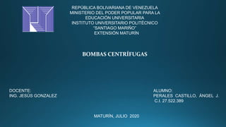 REPÚBLICA BOLIVARIANA DE VENEZUELA
MINISTERIO DEL PODER POPULAR PARA LA
EDUCACIÓN UNIVERSITARIA
INSTITUTO UNIVERSITARIO POLITÉCNICO
“SANTIAGO MARIÑO”
EXTENSIÓN MATURÍN
BOMBAS CENTRÍFUGAS
DOCENTE: ALUMNO:
ING. JESÚS GONZALEZ PERALES CASTILLO, ÁNGEL J.
C.I. 27.522.389
MATURÍN, JULIO 2020
 