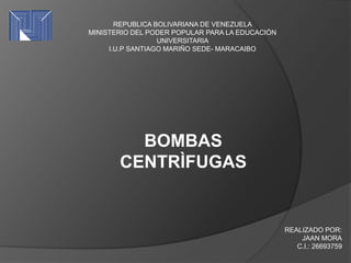 REPUBLICA BOLIVARIANA DE VENEZUELA
MINISTERIO DEL PODER POPULAR PARA LA EDUCACIÓN
UNIVERSITARIA
I.U.P SANTIAGO MARIÑO SEDE- MARACAIBO
BOMBAS
CENTRÌFUGAS
REALIZADO POR:
JAAN MORA
C.I.: 26693759
 