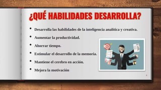 • Desarrolla las habilidades de la inteligencia analítica y creativa.
• Aumentar la productividad.
• Ahorrar tiempo.
• Estimular el desarrollo de la memoria.
• Mantiene el cerebro en acción.
• Mejora la motivación
4
 