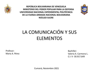 REPÚBLICA BOLIVARIANA DE VENEZUELA
MINISTERIO DEL PODER POPULAR PARA LA DEFENSA
UNIVERSIDAD NACIONAL EXPERIMENTAL POLITÉCNICA
DE LA FUERZA ARMADA NACIONAL BOLIVARIANA
NÚCLEO SUCRE
LA COMUNICACIÓN Y SUS
ELEMENTOS
Profesor:
Maria A. Pérez
Bachiller:
Valeria A. Carmona L.
C.I: V- 30.917.649
Cumaná, Noviembre 2021
 